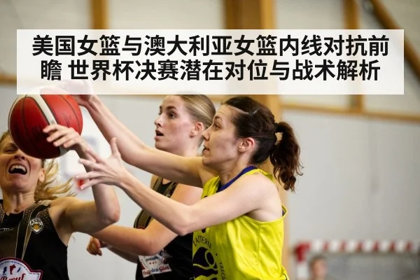 美国女篮与澳大利亚女篮内线对抗前瞻 世界杯决赛潜在对位与战术解析