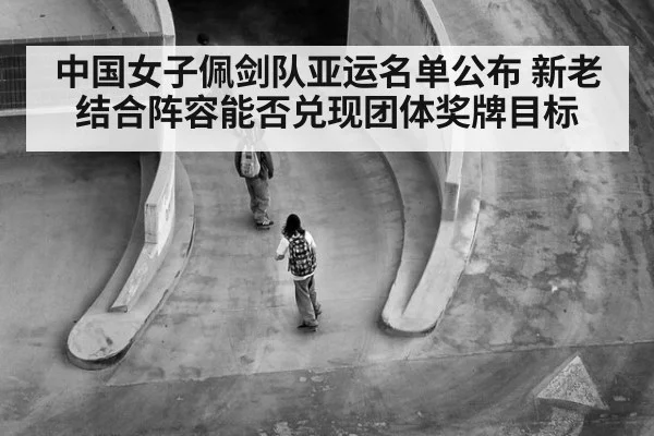 中国女子佩剑队亚运名单公布 新老结合阵容能否兑现团体奖牌目标