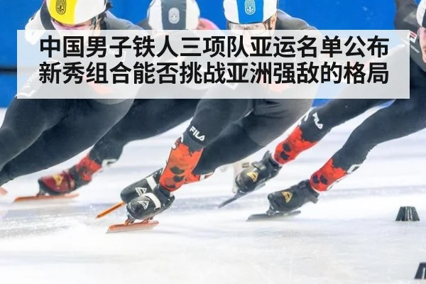 中国男子铁人三项队亚运名单公布 新秀组合能否挑战亚洲强敌的格局